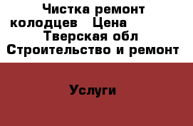 Чистка ремонт колодцев › Цена ­ 5 000 - Тверская обл. Строительство и ремонт » Услуги   . Тверская обл.